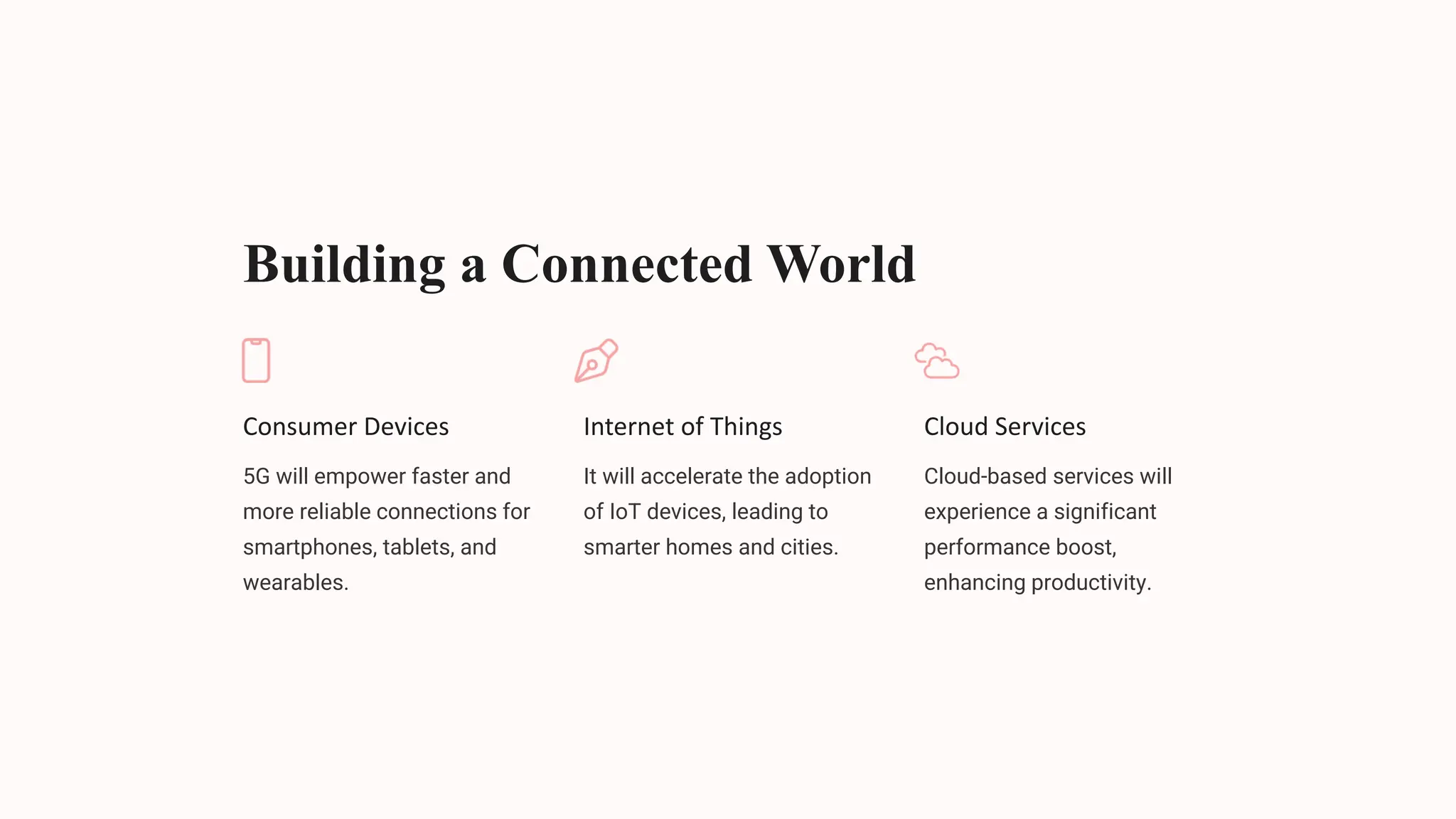 Building a Connected World
Consumer Devices
5G will empower faster and
more reliable connections for
smartphones, tablets, and
wearables.
Internet of Things
It will accelerate the adoption
of IoT devices, leading to
smarter homes and cities.
Cloud Services
Cloud-based services will
experience a significant
performance boost,
enhancing productivity.
 