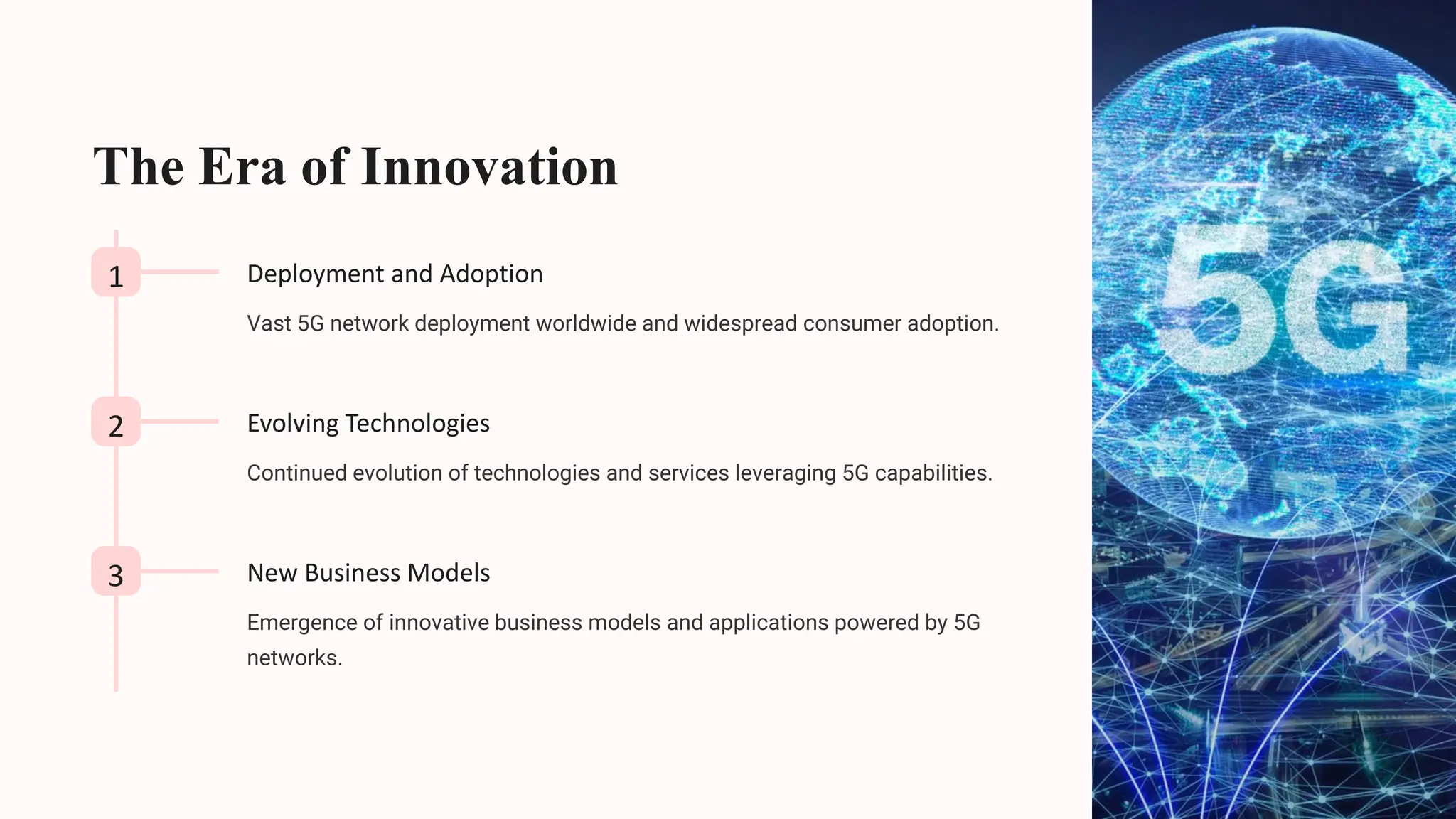 The Era of Innovation
1 Deployment and Adoption
Vast 5G network deployment worldwide and widespread consumer adoption.
2 Evolving Technologies
Continued evolution of technologies and services leveraging 5G capabilities.
3 New Business Models
Emergence of innovative business models and applications powered by 5G
networks.
 