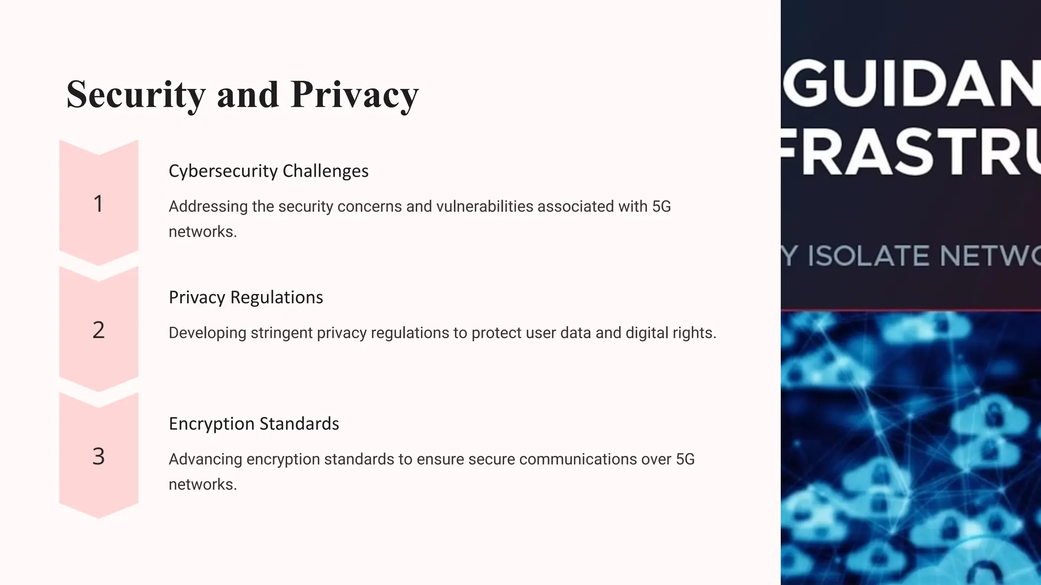 Security and Privacy
Cybersecurity Challenges
Addressing the security concerns and vulnerabilities associated with 5G
networks.
Privacy Regulations
Developing stringent privacy regulations to protect user data and digital rights.
Encryption Standards
Advancing encryption standards to ensure secure communications over 5G
networks.
 