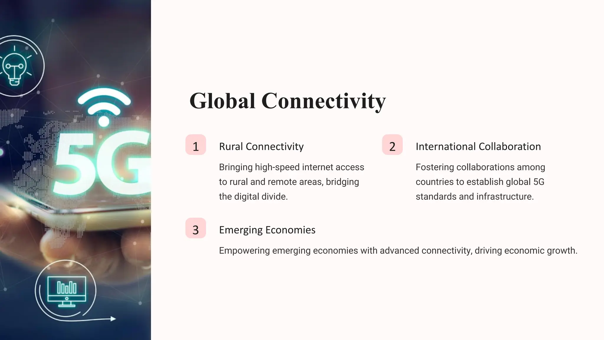 Global Connectivity
1 Rural Connectivity
Bringing high-speed internet access
to rural and remote areas, bridging
the digital divide.
2 International Collaboration
Fostering collaborations among
countries to establish global 5G
standards and infrastructure.
3 Emerging Economies
Empowering emerging economies with advanced connectivity, driving economic growth.
 