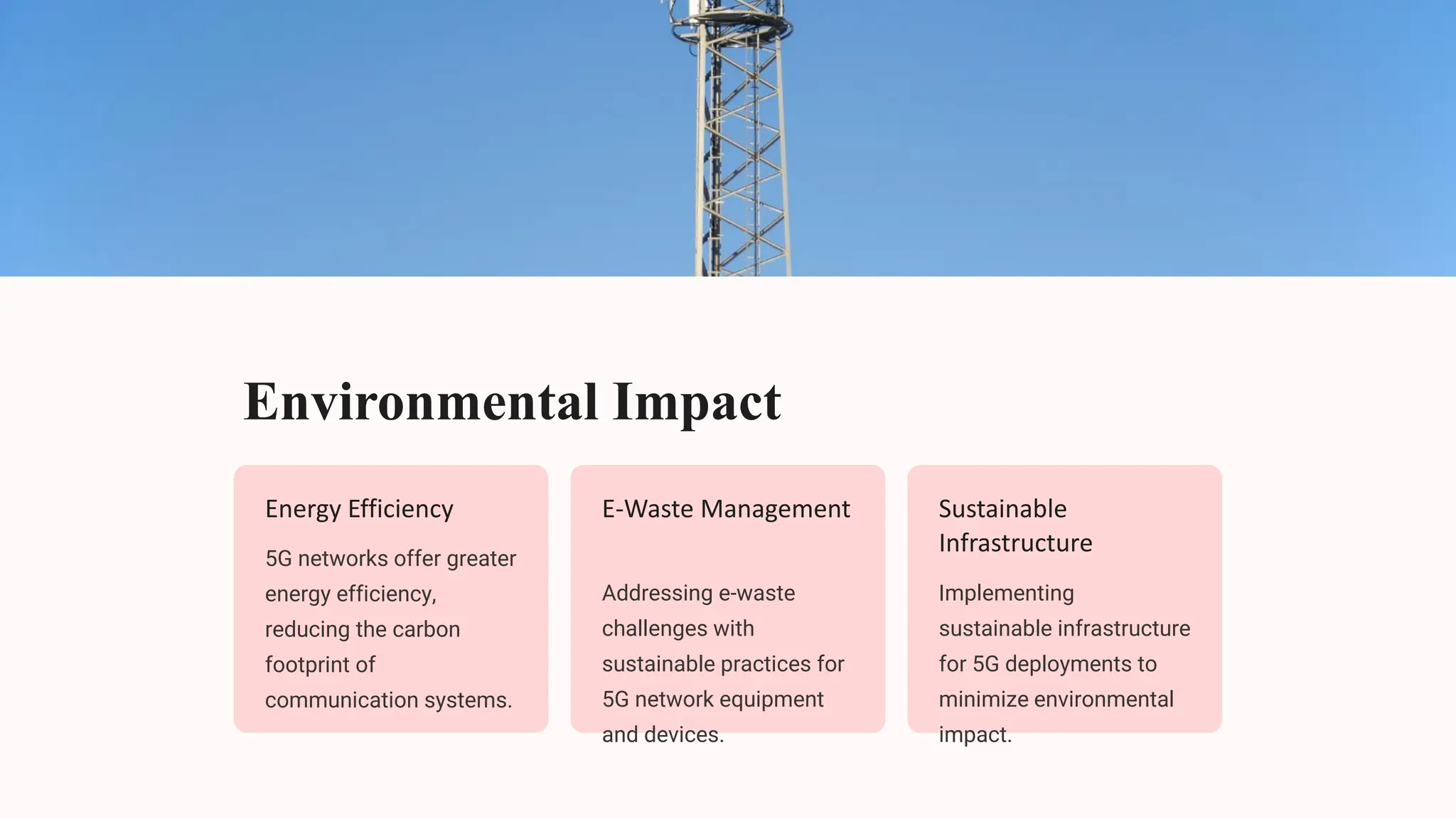 Environmental Impact
Energy Efficiency
5G networks offer greater
energy efficiency,
reducing the carbon
footprint of
communication systems.
E-Waste Management
Addressing e-waste
challenges with
sustainable practices for
5G network equipment
and devices.
Sustainable
Infrastructure
Implementing
sustainable infrastructure
for 5G deployments to
minimize environmental
impact.
 