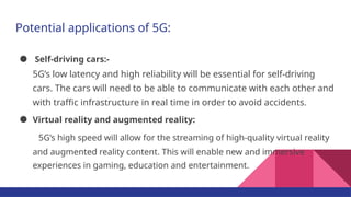 Potential applications of 5G:
● Self-driving cars:-
5G’s low latency and high reliability will be essential for self-driving
cars. The cars will need to be able to communicate with each other and
with traffic infrastructure in real time in order to avoid accidents.
● Virtual reality and augmented reality:
5G’s high speed will allow for the streaming of high-quality virtual reality
and augmented reality content. This will enable new and immersive
experiences in gaming, education and entertainment.
 
