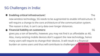 5G Challenges in India:
● Enabling critical infrastructure: The
new wireless technology, 5G needs to be augmented to enable infrastructure. It
will require a change to the core architecture of the communication system.
The reason is that, it can't carry data over longer distances.
● Financial liability on customers: 5G
gives you a ton of benefits, however, you may not find it as affordable as 4G.
Also, many existing mobile devices don't support the new technology, hence
many users will require to change their devices. It will result in a financial
burden on some users and thus will contribute to challenges in its roll out.
 