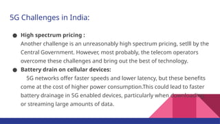 5G Challenges in India:
● High spectrum pricing :
Another challenge is an unreasonably high spectrum pricing, setlll by the
Central Government. However, most probably, the telecom operators
overcome these challenges and bring out the best of technology.
● Battery drain on cellular devices:
5G networks offer faster speeds and lower latency, but these benefits
come at the cost of higher power consumption.This could lead to faster
battery drainage in 5G enabled devices, particularly when downloading
or streaming large amounts of data.
 