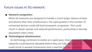 Future issues in 5G network:
● Network congestion:
While 5G networks are designed to handle a much larger volume of data
and devices than their predecessors, the rapid growth in the number of
connected devices could still lead toneywork congestion. This could
result in slower speeds and reduced performance, particularly in densely
populated urban areas.
● Technological obsolescence:
As technology continues to evolve at a rapid pace, there is a risk that 5G
networks could become obsolete before they are fully deployed. This
could result in wasted investments and a need for further upgrades.
 