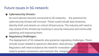 Future issues in 5G network:
● Cybersecurity threats:-
As more devices become connected to 5G networks, the potential for
cybersecurity threats will increase. These could include data breaches,
identity theft and attacks on critical infrastructure. The industry will need to
stay ahead of this threats by investing in security measures and continually
updating and improving them.
● Regulatory Challenges:-
The deployment of 5G networks also presenta regulatory challenges. These
include issues related to spectrum allocation, data privacy, health and safety.
Regulators will need to balance the need for innovation and growth with the
need to protect consumers and maintain the integrity of the network.
 