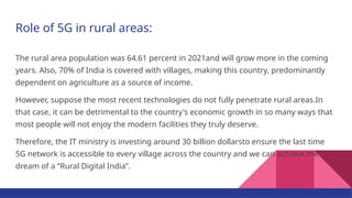 Role of 5G in rural areas:
The rural area population was 64.61 percent in 2021and will grow more in the coming
years. Also, 70% of India is covered with villages, making this country, predominantly
dependent on agriculture as a source of income.
However, suppose the most recent technologies do not fully penetrate rural areas.In
that case, it can be detrimental to the country's economic growth in so many ways that
most people will not enjoy the modern facilities they truly deserve.
Therefore, the IT ministry is investing around 30 billion dollarsto ensure the last time
5G network is accessible to every village across the country and we can achieve the
dream of a “Rural Digital India”.
 