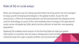 Role of 5G in rural areas:
When we introspect, we can clearly say that India’s farming sector has not managed
to keep up with emerging technologies in the global market. As per the UN
assessment, a 70% rise in food production can be achieved with the adoption of 5G
and IoT technology as a part of the rural empowerment strategy in the agricultural
sector across the globe by 2050, which can be sufficient to feed the ever-growing
population.
Deploing 5G enabled smart sensors in the farming field can help you gather
information in real-time, like soil status, temperature and humidity, that can be
utilized to keep the crops in good condition and increase the yield.
 