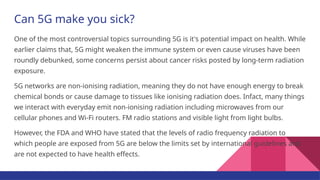 Can 5G make you sick?
One of the most controversial topics surrounding 5G is it's potential impact on health. While
earlier claims that, 5G might weaken the immune system or even cause viruses have been
roundly debunked, some concerns persist about cancer risks posted by long-term radiation
exposure.
5G networks are non-ionising radiation, meaning they do not have enough energy to break
chemical bonds or cause damage to tissues like ionising radiation does. Infact, many things
we interact with everyday emit non-ionising radiation including microwaves from our
cellular phones and Wi-Fi routers. FM radio stations and visible light from light bulbs.
However, the FDA and WHO have stated that the levels of radio frequency radiation to
which people are exposed from 5G are below the limits set by international guidelines and
are not expected to have health effects.
 