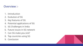 Overview :-
1. Introduction
2. Evolution of 5G
3. Key features of 5G
4. Potential applications of 5G
5. 5G Challenges in India
6. Future issues in 5G network
7. Can 5G make you sick?
8. Top countries using 5G
9. Conclusion
 