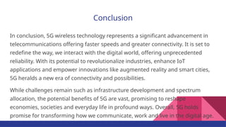 Conclusion
In conclusion, 5G wireless technology represents a significant advancement in
telecommunications offering faster speeds and greater connectivity. It is set to
redefine the way, we interact with the digital world, offering unprecedented
reliability. With its potential to revolutionalize industries, enhance IoT
applications and empower innovations like augmented reality and smart cities,
5G heralds a new era of connectivity and possibilities.
While challenges remain such as infrastructure development and spectrum
allocation, the potential benefits of 5G are vast, promising to reshape
economies, societies and everyday life in profound ways. Overall, 5G holds
promise for transforming how we communicate, work and live in the digital age.
 