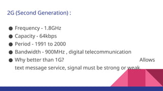 2G (Second Generation) :
● Frequency - 1.8GHz
● Capacity - 64kbps
● Period - 1991 to 2000
● Bandwidth - 900MHz , digital telecommunication
● Why better than 1G? Allows
text message service, signal must be strong or weak.
 