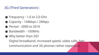 3G (Third Generation) :
● Frequency - 1.6 to 2.0 GHz
● Capacity - 144kbps / 2Mbps
● Period - 2000 to 2010
● Bandwidth - 100MHz
● Why better than 2G?
Digital broadband, increased speed, video calls, fast
communication and 3G phones rather expensive.
 