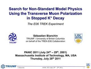Search for Non-Standard Model Physics
Using the Transverse Muon Polarization
         in Stopped K+ Decay
                   The E06 TREK Experiment


                         Sébastien Bianchin
                  TRIUMF / University of British Columbia
                  on behalf of the TREK-E06 Collaboration




         PANIC 2011 (July 24th – 29th, 2001)
   Massachusetts Institute of Technology, MA, USA
             Thursday, July 28th 2011


    S. Bianchin                   PANIC 2011 (July 24th – 29th 2011)   1
 