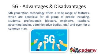5G - Advantages & Disadvantages
5th generation technology offers a wide range of features,
which are beneficial for all group of people including,
students, professionals (doctors, engineers, teachers,
governing bodies, administrative bodies, etc.) and even for a
common man.
 