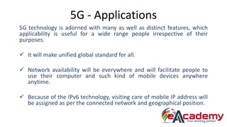 5G - Applications
5G technology is adorned with many as well as distinct features, which
applicability is useful for a wide range people irrespective of their
purposes.
 It will make unified global standard for all.
 Network availability will be everywhere and will facilitate people to
use their computer and such kind of mobile devices anywhere
anytime.
 Because of the IPv6 technology, visiting care of mobile IP address will
be assigned as per the connected network and geographical position.
 