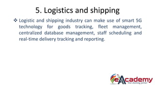 5. Logistics and shipping
 Logistic and shipping industry can make use of smart 5G
technology for goods tracking, fleet management,
centralized database management, staff scheduling and
real-time delivery tracking and reporting.
 