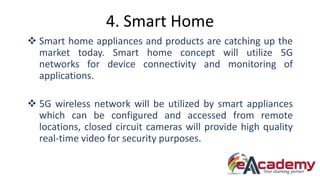 4. Smart Home
 Smart home appliances and products are catching up the
market today. Smart home concept will utilize 5G
networks for device connectivity and monitoring of
applications.
 5G wireless network will be utilized by smart appliances
which can be configured and accessed from remote
locations, closed circuit cameras will provide high quality
real-time video for security purposes.
 