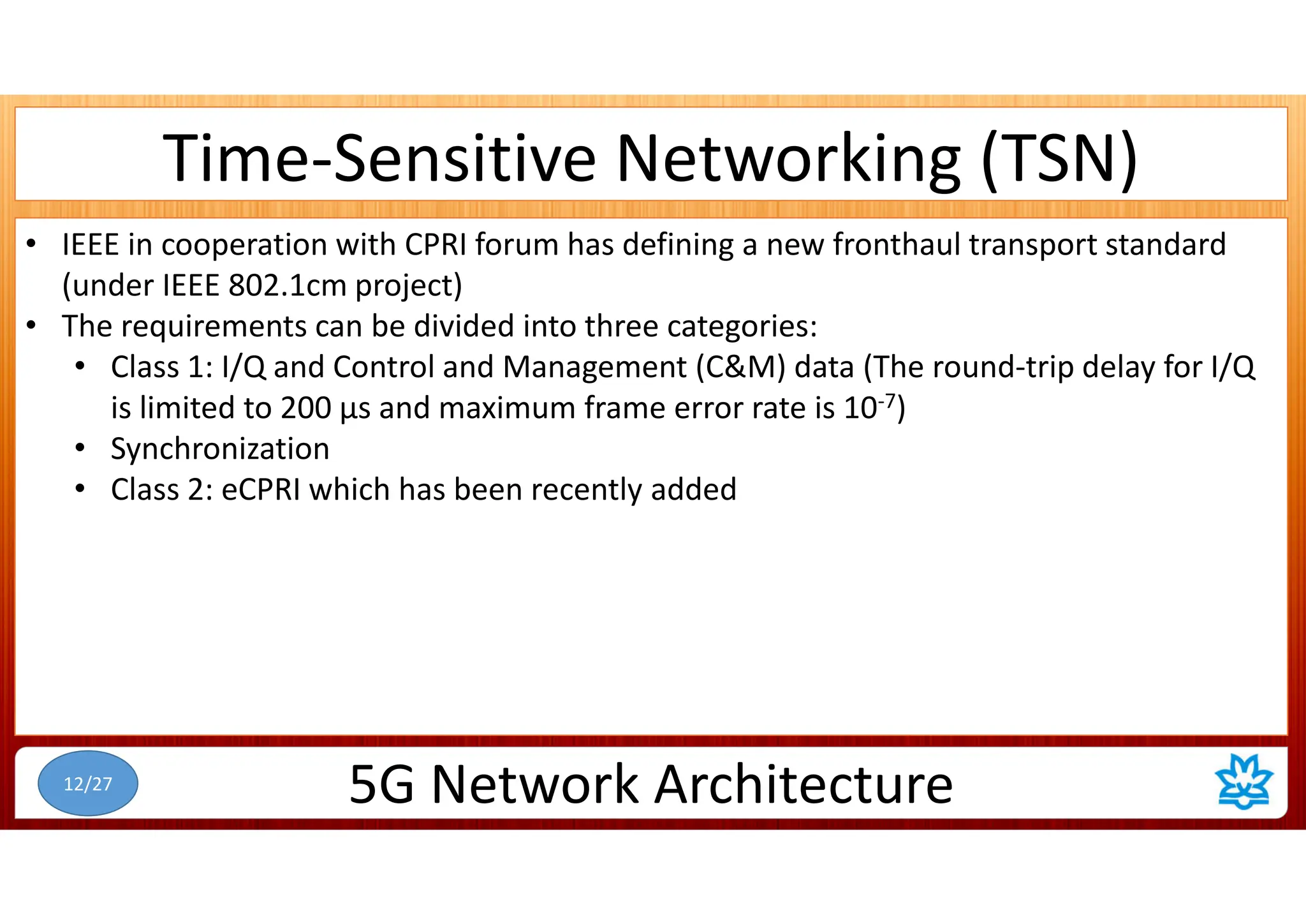 Time-Sensitive Networking (TSN)
• IEEE in cooperation with CPRI forum has defining a new fronthaul transport standard
(under IEEE 802.1cm project)
• The requirements can be divided into three categories:
• Class 1: I/Q and Control and Management (C&M) data (The round-trip delay for I/Q
is limited to 200 µs and maximum frame error rate is 10-7)
• Synchronization
• Class 2: eCPRI which has been recently added
5G Network Architecture
12/27
 