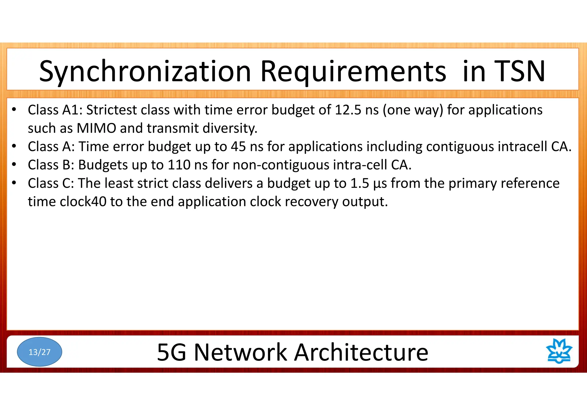 Synchronization Requirements in TSN
• Class A1: Strictest class with time error budget of 12.5 ns (one way) for applications
such as MIMO and transmit diversity.
• Class A: Time error budget up to 45 ns for applications including contiguous intracell CA.
• Class B: Budgets up to 110 ns for non-contiguous intra-cell CA.
• Class C: The least strict class delivers a budget up to 1.5 µs from the primary reference
time clock40 to the end application clock recovery output.
5G Network Architecture
13/27
 