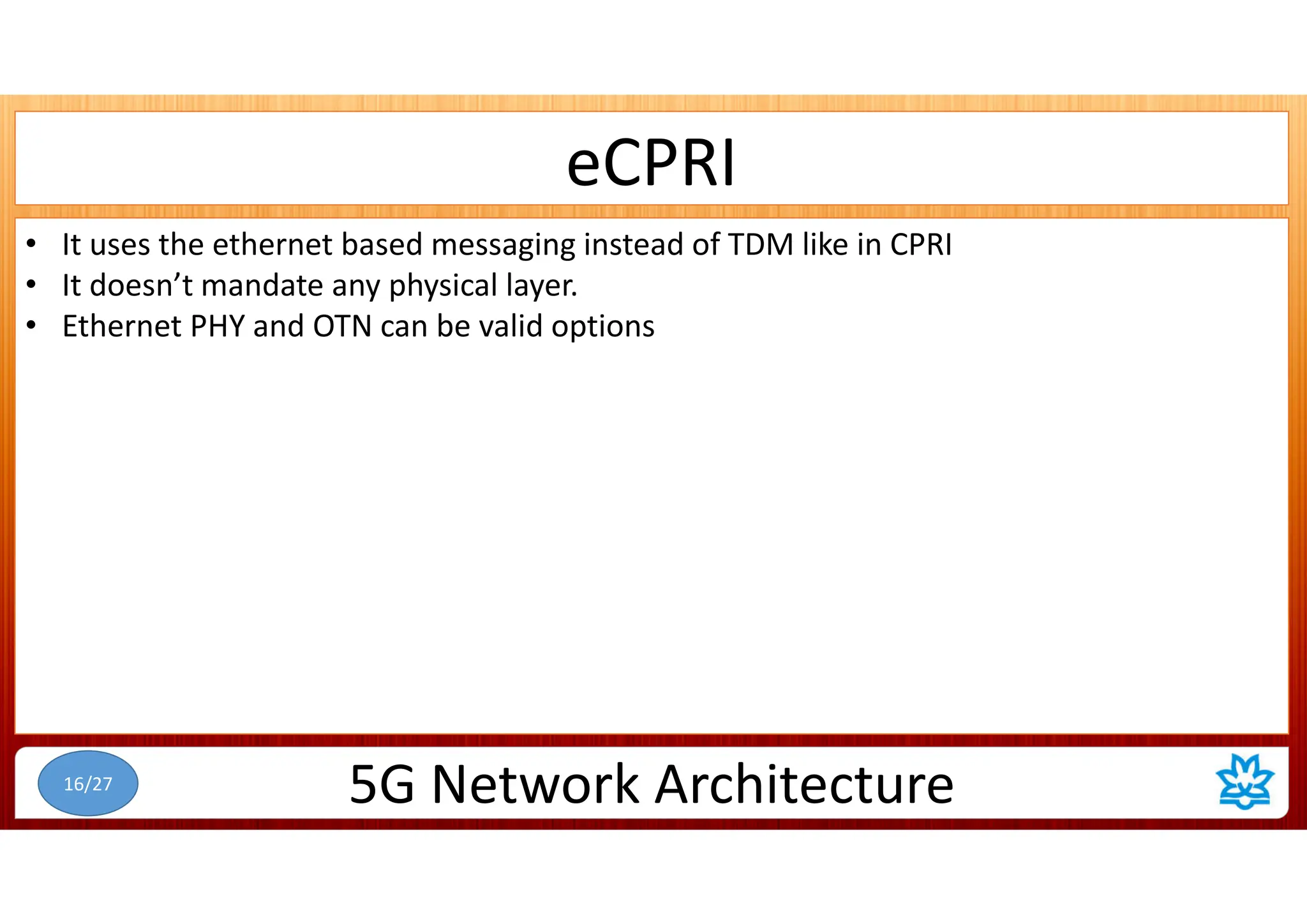 eCPRI
• It uses the ethernet based messaging instead of TDM like in CPRI
• It doesn’t mandate any physical layer.
• Ethernet PHY and OTN can be valid options
5G Network Architecture
16/27
 