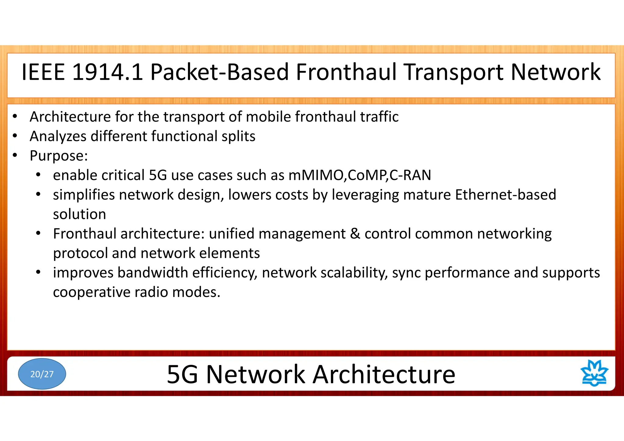 IEEE 1914.1 Packet-Based Fronthaul Transport Network
• Architecture for the transport of mobile fronthaul traffic
• Analyzes different functional splits
• Purpose:
• enable critical 5G use cases such as mMIMO,CoMP,C-RAN
• simplifies network design, lowers costs by leveraging mature Ethernet-based
solution
• Fronthaul architecture: unified management & control common networking
protocol and network elements
• improves bandwidth efficiency, network scalability, sync performance and supports
cooperative radio modes.
5G Network Architecture
20/27
 