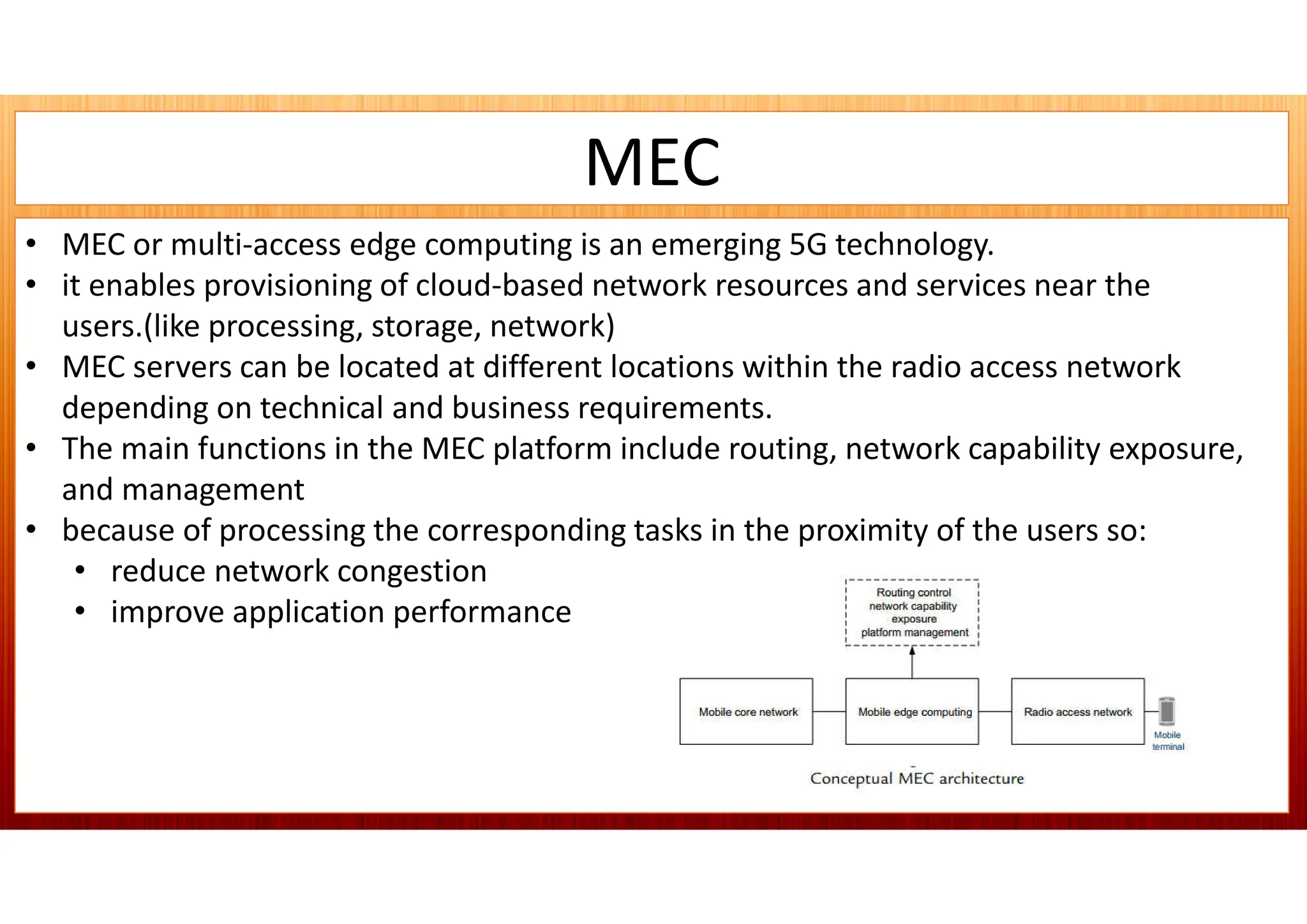 MEC
• MEC or multi-access edge computing is an emerging 5G technology.
• it enables provisioning of cloud-based network resources and services near the
users.(like processing, storage, network)
• MEC servers can be located at different locations within the radio access network
depending on technical and business requirements.
• The main functions in the MEC platform include routing, network capability exposure,
and management
• because of processing the corresponding tasks in the proximity of the users so:
• reduce network congestion
• improve application performance
 