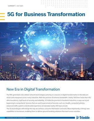 TRANSFORMING THE WAY THE WORLD WORKS
5G for Business Transformation
SUMMARY | JULY 2021
New Era in Digital Transformation
The fifth generation (5G) cellular network technologies ushering in a new era in digital transformation in the telecom
sector and enterprises across many industries. With the promise of extreme bandwidth ( nearly 100 times faster than 4G),
ultra-low latency, high levels of security and reliability, 5G holds the promise to transform industries in ways we’re just
beginning to comprehend. Services that we used to perceived as futuristic such as e-health, connected vehicles,
advanced traffic systems and elevated experience of extended reality (XR) have arrived.
The 5G technologies will change the way we connect, consume information and work. More importantly, it brings new
capabilities to businesses, enabling them to deliver ground breaking solutions that reach across societies.
 