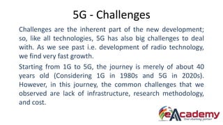 5G - Challenges
Challenges are the inherent part of the new development;
so, like all technologies, 5G has also big challenges to deal
with. As we see past i.e. development of radio technology,
we find very fast growth.
Starting from 1G to 5G, the journey is merely of about 40
years old (Considering 1G in 1980s and 5G in 2020s).
However, in this journey, the common challenges that we
observed are lack of infrastructure, research methodology,
and cost.
 