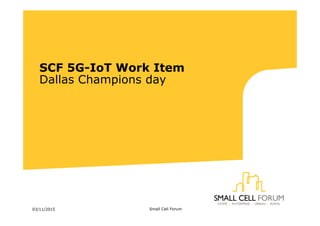 SCF 5G-IoT Work Item
Dallas Champions day
03/11/2015 Small Cell Forum
 