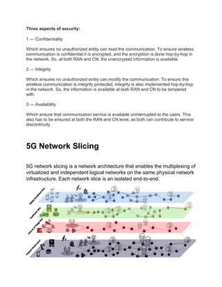 Three aspects of security:
1 — Confidentiality
Which ensures no unauthorized entity can read the communication. To ensure wireless
communication is confidential it is encrypted, and the encryption is done hop-by-hop in
the network. So, at both RAN and CN, the unencrypted information is available.
2 — Integrity
Which ensures no unauthorized entity can modify the communication. To ensure this
wireless communication is integrity protected, integrity is also implemented hop-by-hop
in the network. So, the information is available at both RAN and CN to be tampered
with.
3 — Availability
Which ensure that communication service is available uninterrupted to the users. This
also has to be ensured at both the RAN and CN level, as both can contribute to service
discontinuity.
5G Network Slicing
5G network slicing is a network architecture that enables the multiplexing of
virtualized and independent logical networks on the same physical network
infrastructure. Each network slice is an isolated end-to-end.
 