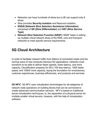  Networks can have hundreds of slices but a UE can support only 8
slices.
 Slice provides Security isolation and Resource isolation.
 NSSAI (Network Slice Selection Assistance Information)
comprised of SD (Slice Differentiator) and SST (Slice Service
Type)
 Network Slice Selection Function (NSSF): NSSF helps in setting
up multiple virtual network slices of the RAN, core and transport
networks to meet specific service requirements.
5G Cloud Architecture
In order to facilitate network traffic from billions of connected nodes and the
coming wave of new compute-intensive 5G applications, networks must
transform to be able to deliver faster speeds, lower latency, and more
capacity. Cloudification prepares for 5G’s 10X less latency, 100X faster
speed, and 1000X more capacity, laying the foundation for revolutionary
customer experiences, business efficiencies, and products and services.
5G NFV: 5G NFV uses virtualization technologies for all categories of
network node operations on building blocks that can be connected to
create advanced communication services. NFV is based on traditional
server-virtualization techniques, ie, the separation of a physical server for
multiple smaller virtual servers, however, with the help of virtualization
software.
 