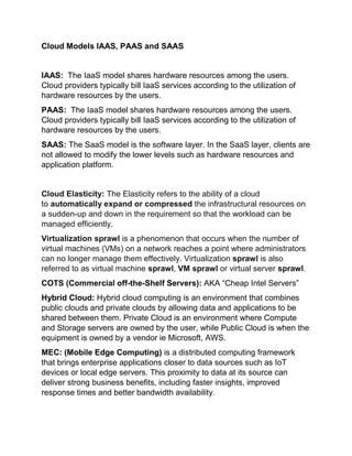 Cloud Models IAAS, PAAS and SAAS
IAAS: The IaaS model shares hardware resources among the users.
Cloud providers typically bill IaaS services according to the utilization of
hardware resources by the users.
PAAS: The IaaS model shares hardware resources among the users.
Cloud providers typically bill IaaS services according to the utilization of
hardware resources by the users.
SAAS: The SaaS model is the software layer. In the SaaS layer, clients are
not allowed to modify the lower levels such as hardware resources and
application platform.
Cloud Elasticity: The Elasticity refers to the ability of a cloud
to automatically expand or compressed the infrastructural resources on
a sudden-up and down in the requirement so that the workload can be
managed efficiently.
Virtualization sprawl is a phenomenon that occurs when the number of
virtual machines (VMs) on a network reaches a point where administrators
can no longer manage them effectively. Virtualization sprawl is also
referred to as virtual machine sprawl, VM sprawl or virtual server sprawl.
COTS (Commercial off-the-Shelf Servers): AKA “Cheap Intel Servers”
Hybrid Cloud: Hybrid cloud computing is an environment that combines
public clouds and private clouds by allowing data and applications to be
shared between them. Private Cloud is an environment where Compute
and Storage servers are owned by the user, while Public Cloud is when the
equipment is owned by a vendor ie Microsoft, AWS.
MEC: (Mobile Edge Computing) is a distributed computing framework
that brings enterprise applications closer to data sources such as IoT
devices or local edge servers. This proximity to data at its source can
deliver strong business benefits, including faster insights, improved
response times and better bandwidth availability.
 