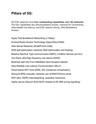 Pillars of 5G:
5G E2E networks have four outstanding capabilities over 4G networks.
The four capabilities are ultra-broadband access, massive IoT connectivity,
ultra-reliable low latency, and E2E network slicing. Ultra-Broadband
Access.
Hyper Fast Broadband Networking (<1Gbps)
Evolved Radio Access Technology (Open/Cloud RAN)
Ultra Dense Networks (Small/Femto Cells)
SON Self optimization networks (Self Optimization and healing)
Massive Machine Type communication MMTC (1milltion devices per Km)
mm-Wave ultra-high frequency use (above 6GHZ)
Backhaul split into Front /Mid/Back Haul transport network
Ultra Reliable Low Latency Communication URLLC
Cloud Native NFV Core (DSN, VM, Containers virtualization)
Slicing & NPN nonpublic networks use of RAN/TX/Core slices
WIFI (Non 3GPP) internetworking, seamless handovers
Highly secure (Secure SUCI/SUPI instead of 4G IMSI during signaling)
 