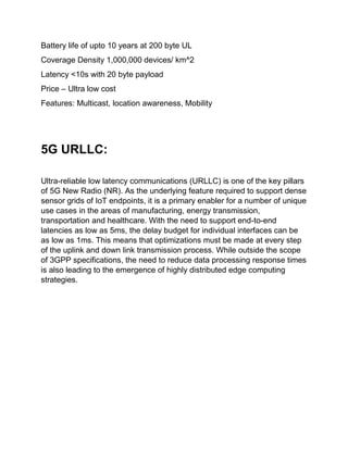 Battery life of upto 10 years at 200 byte UL
Coverage Density 1,000,000 devices/ km^2
Latency <10s with 20 byte payload
Price – Ultra low cost
Features: Multicast, location awareness, Mobility
5G URLLC:
Ultra-reliable low latency communications (URLLC) is one of the key pillars
of 5G New Radio (NR). As the underlying feature required to support dense
sensor grids of IoT endpoints, it is a primary enabler for a number of unique
use cases in the areas of manufacturing, energy transmission,
transportation and healthcare. With the need to support end-to-end
latencies as low as 5ms, the delay budget for individual interfaces can be
as low as 1ms. This means that optimizations must be made at every step
of the uplink and down link transmission process. While outside the scope
of 3GPP specifications, the need to reduce data processing response times
is also leading to the emergence of highly distributed edge computing
strategies.
 
