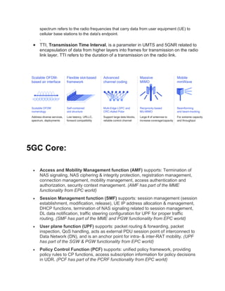 spectrum refers to the radio frequencies that carry data from user equipment (UE) to
cellular base stations to the data's endpoint.
.
 TTI, Transmission Time Interval, is a parameter in UMTS and 5GNR related to
encapsulation of data from higher layers into frames for transmission on the radio
link layer. TTI refers to the duration of a transmission on the radio link.
5GC Core:
 Access and Mobility Management function (AMF) supports: Termination of
NAS signaling, NAS ciphering & integrity protection, registration management,
connection management, mobility management, access authentication and
authorization, security context management. (AMF has part of the MME
functionality from EPC world)
 Session Management function (SMF) supports: session management (session
establishment, modification, release), UE IP address allocation & management,
DHCP functions, termination of NAS signaling related to session management,
DL data notification, traffic steering configuration for UPF for proper traffic
routing. (SMF has part of the MME and PGW functionality from EPC world)
 User plane function (UPF) supports: packet routing & forwarding, packet
inspection, QoS handling, acts as external PDU session point of interconnect to
Data Network (DN), and is an anchor point for intra- & inter-RAT mobility. (UPF
has part of the SGW & PGW functionality from EPC world)
 Policy Control Function (PCF) supports: unified policy framework, providing
policy rules to CP functions, access subscription information for policy decisions
in UDR. (PCF has part of the PCRF functionality from EPC world)
 