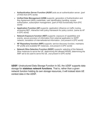  Authentication Server Function (AUSF) acts as an authentication server. (part
of HSS from EPC world)
 Unified Data Management (UDM) supports: generation of Authentication and
Key Agreement (AKA) credentials, user identification handling, access
authorization, subscription management. (part of HSS functionality from EPC
world)
 Application Function (AF) supports: application influence on traffic routing,
accessing NEF, interaction with policy framework for policy control. (same as AF
in EPC world)
 Network Exposure function (NEF) supports: exposure of capabilities and
events, secure provision of information from external application to 3GPP
network, translation of internal/external information. (not present in EPC world)
 NF Repository function (NRF) supports: service discovery function, maintains
NF profile and available NF instances. (not present in EPC world)
 Network Slice Selection Function (NSSF) supports: selecting of the Network
Slice instances to serve the UE, determining the allowed NSSAI, determining the
AMF set to be used to serve the UE. (not present in EPC world)
UDSF: Unstructured Data Storage Function In 5G, the UDSF supports data
storage for stateless network functions. That is, rather than a given
network function holding its own storage resources, it will instead store UE
context data in the UDSF.
 