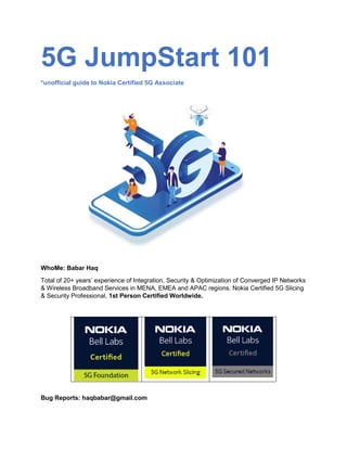 5G JumpStart 101
*unofficial guide to Nokia Certified 5G Associate
WhoMe: Babar Haq
Total of 20+ years’ experience of Integration, Security & Optimization of Converged IP Networks
& Wireless Broadband Services in MENA, EMEA and APAC regions. Nokia Certified 5G Slicing
& Security Professional, 1st Person Certified Worldwide.
Bug Reports: haqbabar@gmail.com
 