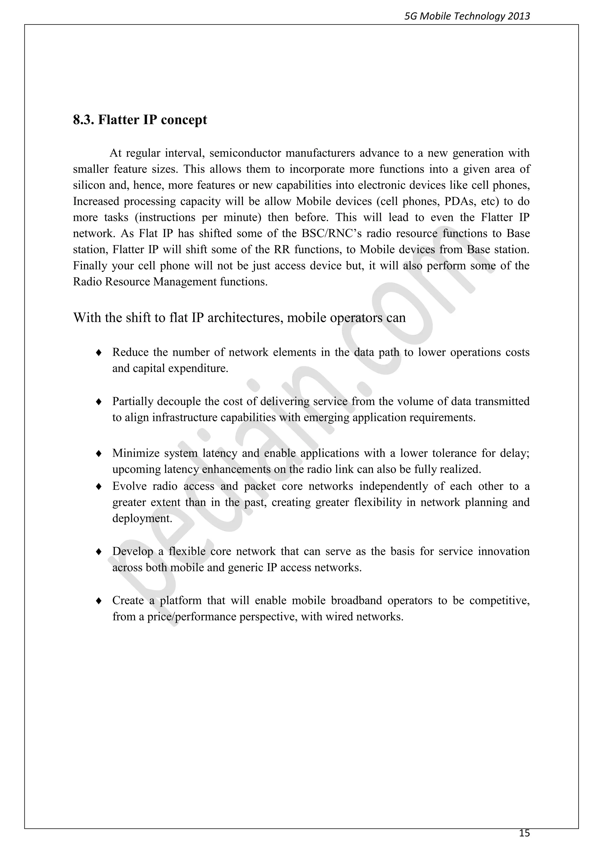 5G Mobile Technology 2013
15
8.3. Flatter IP concept
At regular interval, semiconductor manufacturers advance to a new generation with
smaller feature sizes. This allows them to incorporate more functions into a given area of
silicon and, hence, more features or new capabilities into electronic devices like cell phones,
Increased processing capacity will be allow Mobile devices (cell phones, PDAs, etc) to do
more tasks (instructions per minute) then before. This will lead to even the Flatter IP
network. As Flat IP has shifted some of the BSC/RNC’s radio resource functions to Base
station, Flatter IP will shift some of the RR functions, to Mobile devices from Base station.
Finally your cell phone will not be just access device but, it will also perform some of the
Radio Resource Management functions.
With the shift to flat IP architectures, mobile operators can
 Reduce the number of network elements in the data path to lower operations costs
and capital expenditure.
 Partially decouple the cost of delivering service from the volume of data transmitted
to align infrastructure capabilities with emerging application requirements.
 Minimize system latency and enable applications with a lower tolerance for delay;
upcoming latency enhancements on the radio link can also be fully realized.
 Evolve radio access and packet core networks independently of each other to a
greater extent than in the past, creating greater flexibility in network planning and
deployment.
 Develop a flexible core network that can serve as the basis for service innovation
across both mobile and generic IP access networks.
 Create a platform that will enable mobile broadband operators to be competitive,
from a price/performance perspective, with wired networks.
 