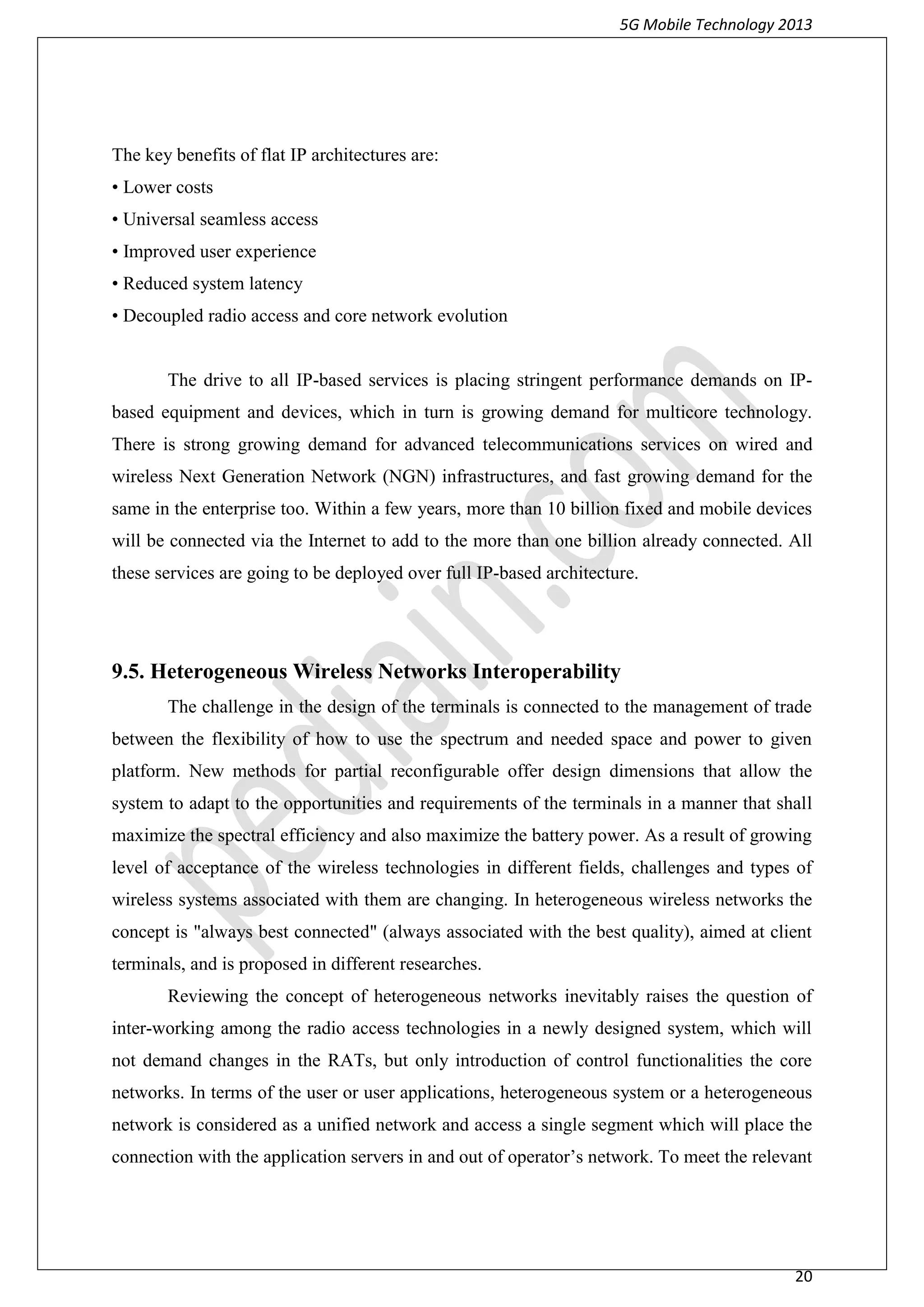 5G Mobile Technology 2013
20
The key benefits of flat IP architectures are:
• Lower costs
• Universal seamless access
• Improved user experience
• Reduced system latency
• Decoupled radio access and core network evolution
The drive to all IP-based services is placing stringent performance demands on IP-
based equipment and devices, which in turn is growing demand for multicore technology.
There is strong growing demand for advanced telecommunications services on wired and
wireless Next Generation Network (NGN) infrastructures, and fast growing demand for the
same in the enterprise too. Within a few years, more than 10 billion fixed and mobile devices
will be connected via the Internet to add to the more than one billion already connected. All
these services are going to be deployed over full IP-based architecture.
9.5. Heterogeneous Wireless Networks Interoperability
The challenge in the design of the terminals is connected to the management of trade
between the flexibility of how to use the spectrum and needed space and power to given
platform. New methods for partial reconfigurable offer design dimensions that allow the
system to adapt to the opportunities and requirements of the terminals in a manner that shall
maximize the spectral efficiency and also maximize the battery power. As a result of growing
level of acceptance of the wireless technologies in different fields, challenges and types of
wireless systems associated with them are changing. In heterogeneous wireless networks the
concept is "always best connected" (always associated with the best quality), aimed at client
terminals, and is proposed in different researches.
Reviewing the concept of heterogeneous networks inevitably raises the question of
inter-working among the radio access technologies in a newly designed system, which will
not demand changes in the RATs, but only introduction of control functionalities the core
networks. In terms of the user or user applications, heterogeneous system or a heterogeneous
network is considered as a unified network and access a single segment which will place the
connection with the application servers in and out of operator’s network. To meet the relevant
 