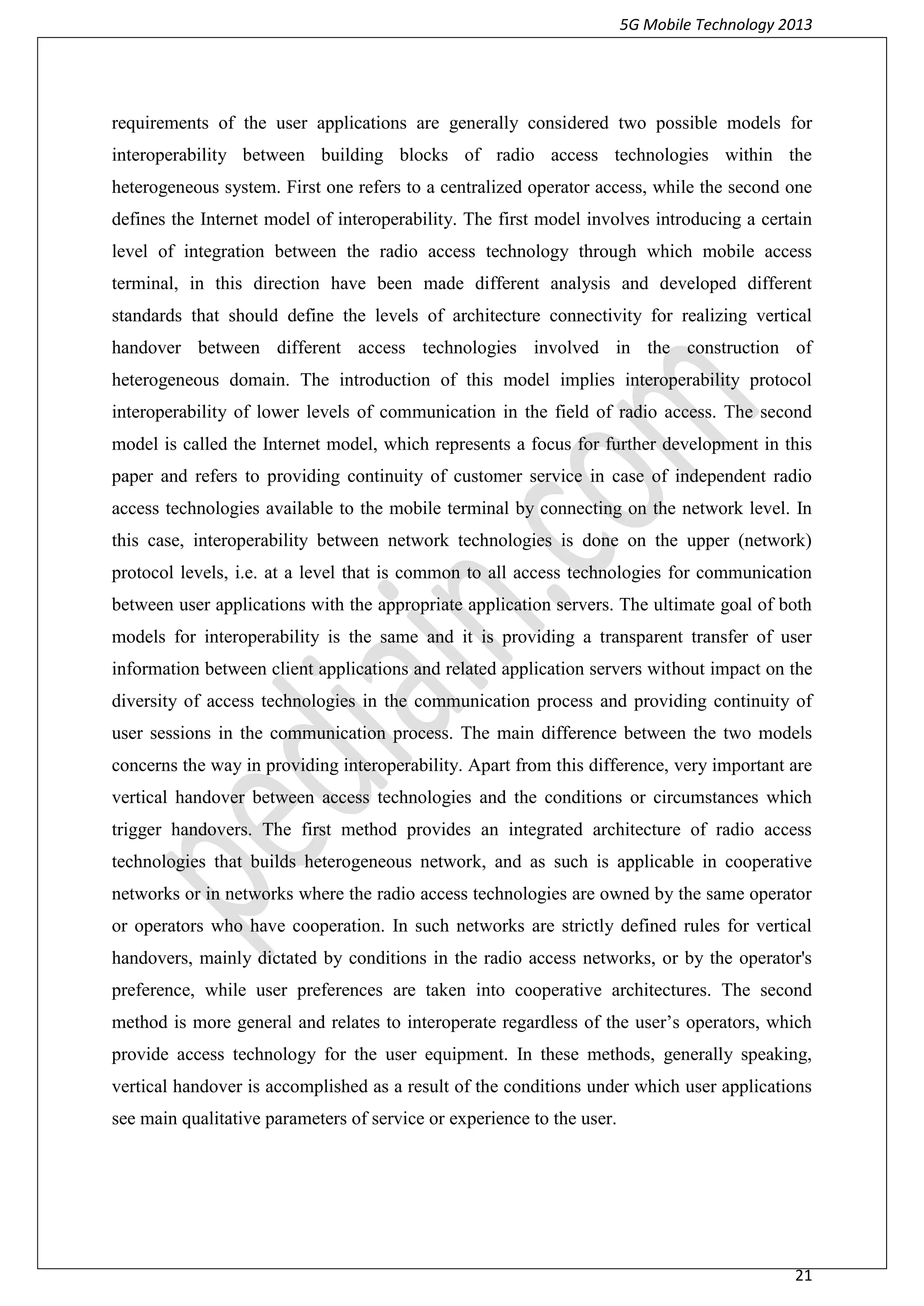 5G Mobile Technology 2013
21
requirements of the user applications are generally considered two possible models for
interoperability between building blocks of radio access technologies within the
heterogeneous system. First one refers to a centralized operator access, while the second one
defines the Internet model of interoperability. The first model involves introducing a certain
level of integration between the radio access technology through which mobile access
terminal, in this direction have been made different analysis and developed different
standards that should define the levels of architecture connectivity for realizing vertical
handover between different access technologies involved in the construction of
heterogeneous domain. The introduction of this model implies interoperability protocol
interoperability of lower levels of communication in the field of radio access. The second
model is called the Internet model, which represents a focus for further development in this
paper and refers to providing continuity of customer service in case of independent radio
access technologies available to the mobile terminal by connecting on the network level. In
this case, interoperability between network technologies is done on the upper (network)
protocol levels, i.e. at a level that is common to all access technologies for communication
between user applications with the appropriate application servers. The ultimate goal of both
models for interoperability is the same and it is providing a transparent transfer of user
information between client applications and related application servers without impact on the
diversity of access technologies in the communication process and providing continuity of
user sessions in the communication process. The main difference between the two models
concerns the way in providing interoperability. Apart from this difference, very important are
vertical handover between access technologies and the conditions or circumstances which
trigger handovers. The first method provides an integrated architecture of radio access
technologies that builds heterogeneous network, and as such is applicable in cooperative
networks or in networks where the radio access technologies are owned by the same operator
or operators who have cooperation. In such networks are strictly defined rules for vertical
handovers, mainly dictated by conditions in the radio access networks, or by the operator's
preference, while user preferences are taken into cooperative architectures. The second
method is more general and relates to interoperate regardless of the user’s operators, which
provide access technology for the user equipment. In these methods, generally speaking,
vertical handover is accomplished as a result of the conditions under which user applications
see main qualitative parameters of service or experience to the user.
 