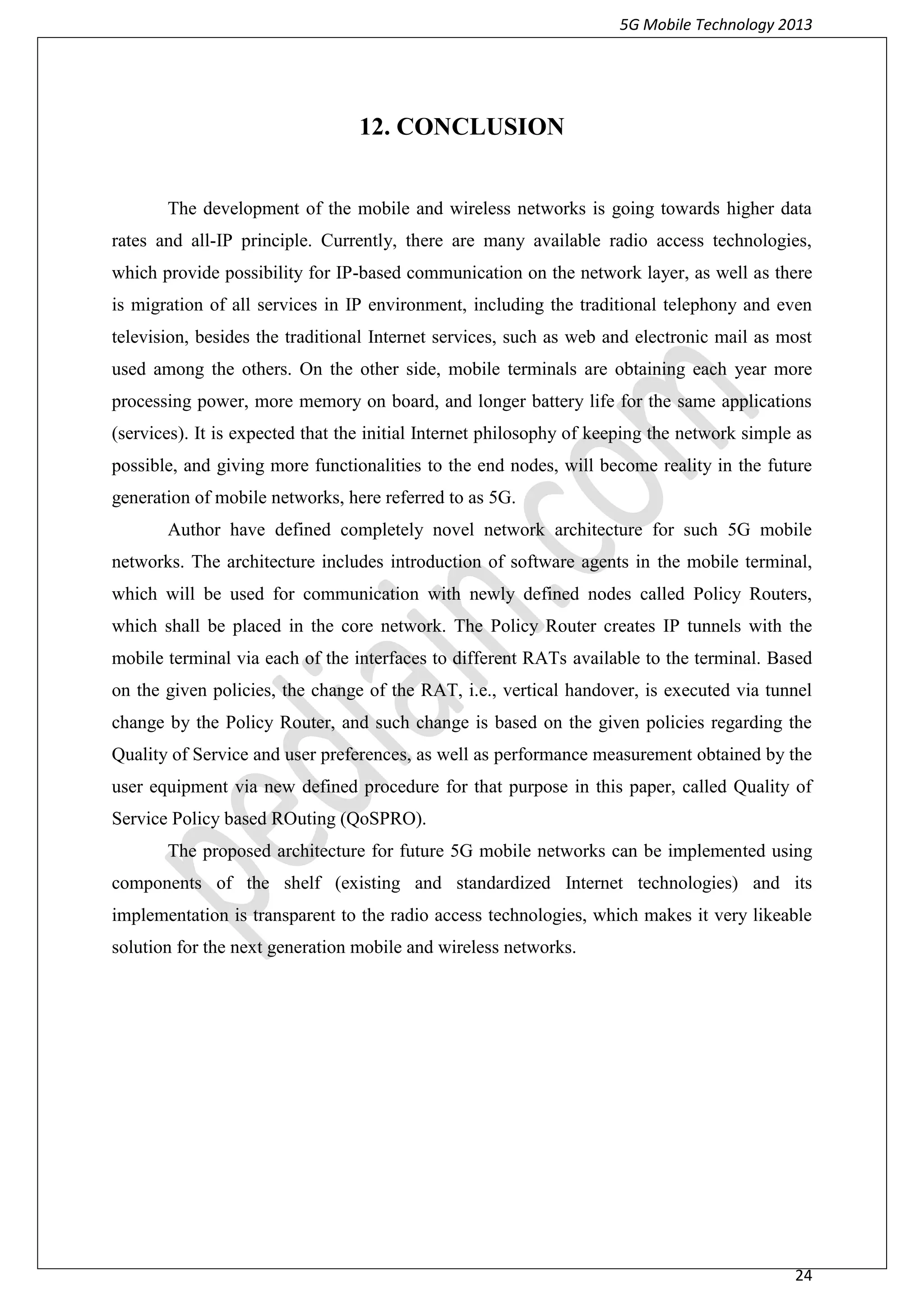 5G Mobile Technology 2013
24
12. CONCLUSION
The development of the mobile and wireless networks is going towards higher data
rates and all-IP principle. Currently, there are many available radio access technologies,
which provide possibility for IP-based communication on the network layer, as well as there
is migration of all services in IP environment, including the traditional telephony and even
television, besides the traditional Internet services, such as web and electronic mail as most
used among the others. On the other side, mobile terminals are obtaining each year more
processing power, more memory on board, and longer battery life for the same applications
(services). It is expected that the initial Internet philosophy of keeping the network simple as
possible, and giving more functionalities to the end nodes, will become reality in the future
generation of mobile networks, here referred to as 5G.
Author have defined completely novel network architecture for such 5G mobile
networks. The architecture includes introduction of software agents in the mobile terminal,
which will be used for communication with newly defined nodes called Policy Routers,
which shall be placed in the core network. The Policy Router creates IP tunnels with the
mobile terminal via each of the interfaces to different RATs available to the terminal. Based
on the given policies, the change of the RAT, i.e., vertical handover, is executed via tunnel
change by the Policy Router, and such change is based on the given policies regarding the
Quality of Service and user preferences, as well as performance measurement obtained by the
user equipment via new defined procedure for that purpose in this paper, called Quality of
Service Policy based ROuting (QoSPRO).
The proposed architecture for future 5G mobile networks can be implemented using
components of the shelf (existing and standardized Internet technologies) and its
implementation is transparent to the radio access technologies, which makes it very likeable
solution for the next generation mobile and wireless networks.
 