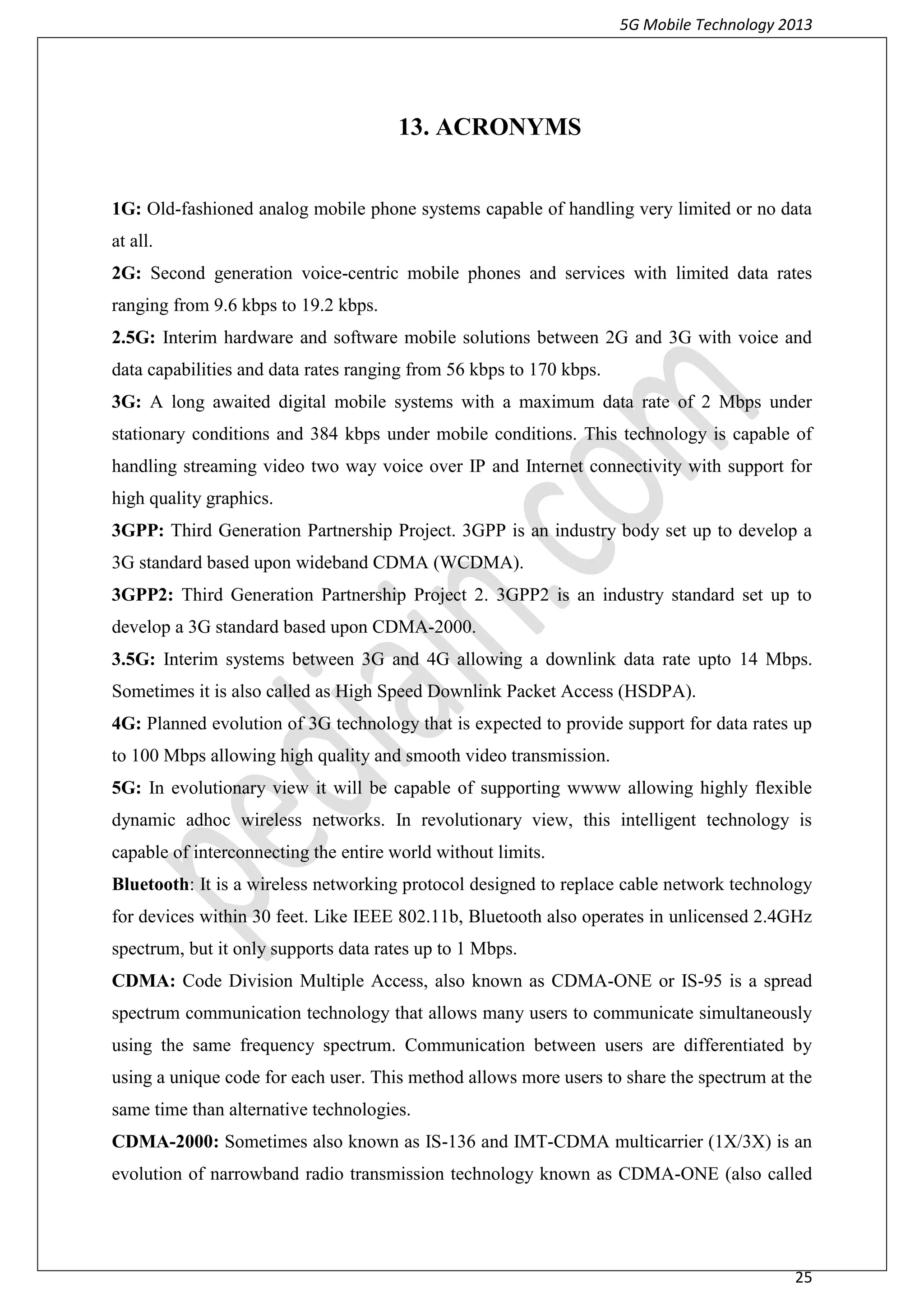 5G Mobile Technology 2013
25
13. ACRONYMS
1G: Old-fashioned analog mobile phone systems capable of handling very limited or no data
at all.
2G: Second generation voice-centric mobile phones and services with limited data rates
ranging from 9.6 kbps to 19.2 kbps.
2.5G: Interim hardware and software mobile solutions between 2G and 3G with voice and
data capabilities and data rates ranging from 56 kbps to 170 kbps.
3G: A long awaited digital mobile systems with a maximum data rate of 2 Mbps under
stationary conditions and 384 kbps under mobile conditions. This technology is capable of
handling streaming video two way voice over IP and Internet connectivity with support for
high quality graphics.
3GPP: Third Generation Partnership Project. 3GPP is an industry body set up to develop a
3G standard based upon wideband CDMA (WCDMA).
3GPP2: Third Generation Partnership Project 2. 3GPP2 is an industry standard set up to
develop a 3G standard based upon CDMA-2000.
3.5G: Interim systems between 3G and 4G allowing a downlink data rate upto 14 Mbps.
Sometimes it is also called as High Speed Downlink Packet Access (HSDPA).
4G: Planned evolution of 3G technology that is expected to provide support for data rates up
to 100 Mbps allowing high quality and smooth video transmission.
5G: In evolutionary view it will be capable of supporting wwww allowing highly flexible
dynamic adhoc wireless networks. In revolutionary view, this intelligent technology is
capable of interconnecting the entire world without limits.
Bluetooth: It is a wireless networking protocol designed to replace cable network technology
for devices within 30 feet. Like IEEE 802.11b, Bluetooth also operates in unlicensed 2.4GHz
spectrum, but it only supports data rates up to 1 Mbps.
CDMA: Code Division Multiple Access, also known as CDMA-ONE or IS-95 is a spread
spectrum communication technology that allows many users to communicate simultaneously
using the same frequency spectrum. Communication between users are differentiated by
using a unique code for each user. This method allows more users to share the spectrum at the
same time than alternative technologies.
CDMA-2000: Sometimes also known as IS-136 and IMT-CDMA multicarrier (1X/3X) is an
evolution of narrowband radio transmission technology known as CDMA-ONE (also called
 