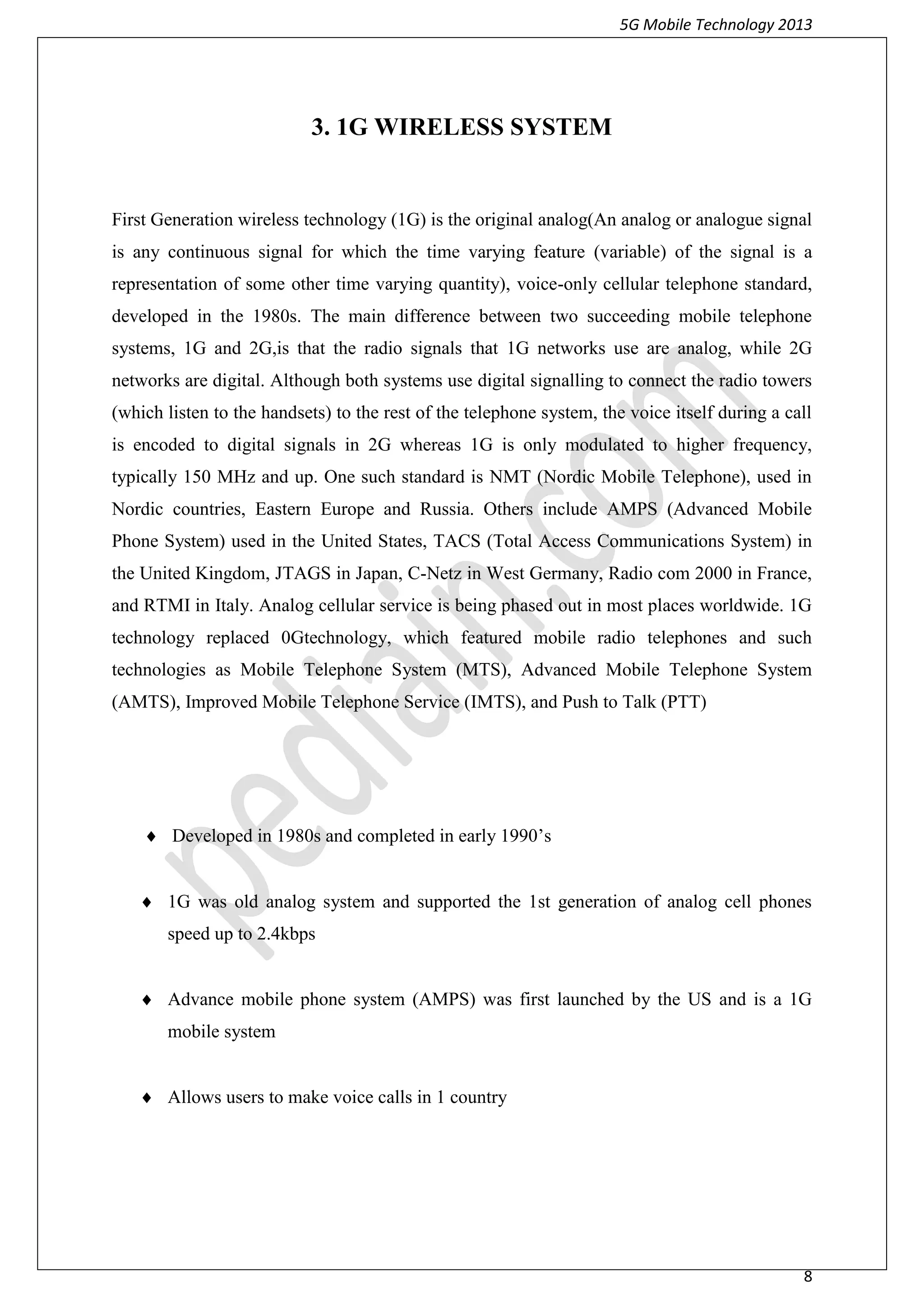 5G Mobile Technology 2013
8
3. 1G WIRELESS SYSTEM
First Generation wireless technology (1G) is the original analog(An analog or analogue signal
is any continuous signal for which the time varying feature (variable) of the signal is a
representation of some other time varying quantity), voice-only cellular telephone standard,
developed in the 1980s. The main difference between two succeeding mobile telephone
systems, 1G and 2G,is that the radio signals that 1G networks use are analog, while 2G
networks are digital. Although both systems use digital signalling to connect the radio towers
(which listen to the handsets) to the rest of the telephone system, the voice itself during a call
is encoded to digital signals in 2G whereas 1G is only modulated to higher frequency,
typically 150 MHz and up. One such standard is NMT (Nordic Mobile Telephone), used in
Nordic countries, Eastern Europe and Russia. Others include AMPS (Advanced Mobile
Phone System) used in the United States, TACS (Total Access Communications System) in
the United Kingdom, JTAGS in Japan, C-Netz in West Germany, Radio com 2000 in France,
and RTMI in Italy. Analog cellular service is being phased out in most places worldwide. 1G
technology replaced 0Gtechnology, which featured mobile radio telephones and such
technologies as Mobile Telephone System (MTS), Advanced Mobile Telephone System
(AMTS), Improved Mobile Telephone Service (IMTS), and Push to Talk (PTT)
 Developed in 1980s and completed in early 1990’s
 1G was old analog system and supported the 1st generation of analog cell phones
speed up to 2.4kbps
 Advance mobile phone system (AMPS) was first launched by the US and is a 1G
mobile system
 Allows users to make voice calls in 1 country
 