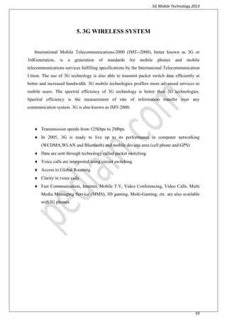 5G Mobile Technology 2013
10
5. 3G WIRELESS SYSTEM
International Mobile Telecommunications-2000 (IMT--2000), better known as 3G or
3rdGeneration, is a generation of standards for mobile phones and mobile
telecommunications services fulfilling specifications by the International Telecommunication
Union. The use of 3G technology is also able to transmit packet switch data efficiently at
better and increased bandwidth. 3G mobile technologies proffers more advanced services to
mobile users. The spectral efficiency of 3G technology is better than 2G technologies.
Spectral efficiency is the measurement of rate of information transfer over any
communication system. 3G is also known as IMT-2000.

 Transmission speeds from 125kbps to 2Mbps
 In 2005, 3G is ready to live up to its performance in computer networking
(WCDMA,WLAN and Bluetooth) and mobile devices area (cell phone and GPS)
 Data are sent through technology called packet switching
 Voice calls are interpreted using circuit switching
 Access to Global Roaming
 Clarity in voice calls
 Fast Communication, Internet, Mobile T.V, Video Conferencing, Video Calls, Multi
Media Messaging Service (MMS), 3D gaming, Multi-Gaming, etc. are also available
with3G phones.
 