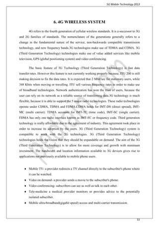 5G Mobile Technology 2013
11
6. 4G WIRELESS SYSTEM
4G refers to the fourth generation of cellular wireless standards. It is a successor to 3G
and 2G families of standards. The nomenclature of the generations generally refers to a
change in the fundamental nature of the service, non-backwards compatible transmission
technology, and new frequency bands.3G technologies make use of TDMA and CDMA. 3G
(Third Generation Technology) technologies make use of value added services like mobile
television, GPS (global positioning system) and video conferencing.
The basic feature of 3G Technology (Third Generation Technology) is fast data
transfer rates. However this feature is not currently working properly because, ITU 200 is still
making decision to fix the data rates. It is expected that 2 Mbit/sec for stationary users, while
348 Kbits when moving or travelling. ITU sell various frequency rates in order to make use
of broadband technologies. Network authentication has won the trust of users, because the
user can rely on its network as a reliable source of transferring data.3G technology is much
flexible, because it is able to support the 5 major radio technologies. These radio technologies
operate under CDMA, TDMA and FDMA.CDMA holds for IMT-DS (direct spread), IMT-
MC (multi carrier). TDMA accounts for IMT-TC (time code), IMT-SC (single carrier).
FDMA has only one radio interface known as IMT-FC or frequency code. Third generation
technology is really affordable due to the agreement of industry. This agreement took place in
order to increase its adoption by the users. 3G (Third Generation Technology) system is
compatible to work with the 2G technologies. 3G (Third Generation Technology)
technologies holds the vision that they should be expandable on demand. The aim of the 3G
(Third Generation Technology) is to allow for more coverage and growth with minimum
investment. The bandwidth and location information available to 3G devices gives rise to
applications not previously available to mobile phone users.

 Mobile TV- a provider redirects a TV channel directly to the subscriber's phone where
it can be watched.
 Video on demand- a provider sends a movie to the subscriber's phone.
 Video conferencing- subscribers can see as well as talk to each other.
 Tele-medicine a medical provider monitors or provides advice to the potentially
isolated subscriber.
 Mobile ultra-broadband(gigabit speed) access and multi-carrier transmission.
 
