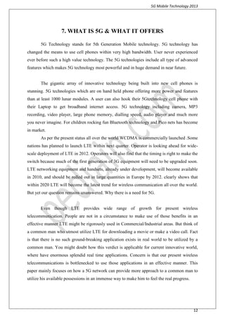 5G Mobile Technology 2013
12
7. WHAT IS 5G & WHAT IT OFFERS
5G Technology stands for 5th Generation Mobile technology. 5G technology has
changed the means to use cell phones within very high bandwidth. User never experienced
ever before such a high value technology. The 5G technologies include all type of advanced
features which makes 5G technology most powerful and in huge demand in near future.
The gigantic array of innovative technology being built into new cell phones is
stunning. 5G technologies which are on hand held phone offering more power and features
than at least 1000 lunar modules. A user can also hook their 5Gtechnology cell phone with
their Laptop to get broadband internet access. 5G technology including camera, MP3
recording, video player, large phone memory, dialling speed, audio player and much more
you never imagine. For children rocking fun Bluetooth technology and Pico nets has become
in market.
As per the present status all over the world WCDMA is commercially launched .Some
nations has planned to launch LTE within next quarter. Operator is looking ahead for wide-
scale deployment of LTE in 2012. Operators will also find that the timing is right to make the
switch because much of the first generation of 3G equipment will need to be upgraded soon.
LTE networking equipment and handsets, already under development, will become available
in 2010, and should be rolled out in large quantities in Europe by 2012. clearly shows that
within 2020 LTE will become the latest trend for wireless communication all over the world.
But yet our question remains unanswered. Why there is a need for 5G.
Even though LTE provides wide range of growth for present wireless
telecommunication. People are not in a circumstance to make use of those benefits in an
effective manner LTE might be rigorously used in Commercial/Industrial areas. But think of
a common man who utmost utilize LTE for downloading a movie or make a video call. Fact
is that there is no such ground-breaking application exists in real world to be utilized by a
common man. You might doubt how this verdict is applicable for current innovative world,
where have enormous splendid real time applications. Concern is that our present wireless
telecommunications is bottlenecked to use those applications in an effective manner. This
paper mainly focuses on how a 5G network can provide more approach to a common man to
utilize his available possessions in an immense way to make him to feel the real progress.
 