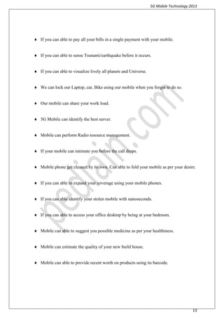5G Mobile Technology 2013
13
 If you can able to pay all your bills in a single payment with your mobile.
 If you can able to sense Tsunami/earthquake before it occurs.
 If you can able to visualize lively all planets and Universe.
 We can lock our Laptop, car, Bike using our mobile when you forgot to do so.
 Our mobile can share your work load.
 5G Mobile can identify the best server.
 Mobile can perform Radio resource management.
 If your mobile can intimate you before the call drops.
 Mobile phone get cleaned by its own. Can able to fold your mobile as per your desire.
 If you can able to expand your coverage using your mobile phones.
 If you can able identify your stolen mobile with nanoseconds.
 If you can able to access your office desktop by being at your bedroom.
 Mobile can able to suggest you possible medicine as per your healthiness.
 Mobile can estimate the quality of your new build house.
 Mobile can able to provide recent worth on products using its barcode.
 