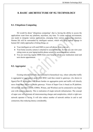 5G Mobile Technology 2013
14
8. BASIC ARCHITECTURE OF 5G TECHNOLOGY
8.1. Ubiquitous Computing
5G would be about "ubiquitous computing", that is, having the ability to access the
applications want from any platform, anywhere, any time. To create such an environment,
one needs to integrate various applications, emerging from various engineering practices.
Human life will be surrounded by intelligent sensors, which will bring radical change to
human life’s daily approaches of doing things, as:
 Your intelligent car will send SMS to your cell phone, from your car.
 Your home security camera is attached to secured internet. So that you can view your
sitting room on your laptop/mobile phone screen, by accessing secure website.
 You are receiving regular MMS from your hospital about your medication need and
next doctor appointment.
8.2. Aggregator
Existing telecom networks are fashioned in hierarchical way, where subscriber traffic
is aggregated at aggregation point (BSC/RNC) and then routed to gateways. (As shown in
figure).Flat IP architecture will lessen burden on aggregation point and traffic will directly
move from Base station to Media gateways. Vision of Super Core is based on IP platform.
All network operators (GSM, CDMA, Wimax, and Wireline) can be connected to one Super
core with massive capacity. This is realization of single network infrastructure. The concept
of super core will eliminate all interconnecting charges and complexities, which is right now
network operator is facing. It will also reduce number of network entities in end to end
connection, thus reducing latency considerably.
 