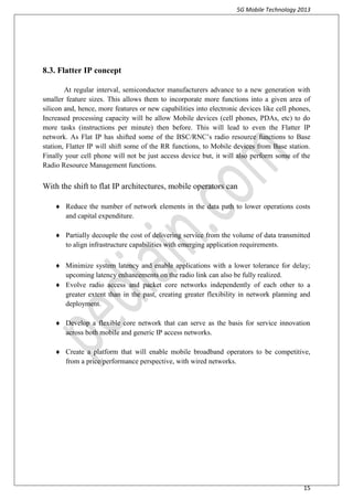 5G Mobile Technology 2013
15
8.3. Flatter IP concept
At regular interval, semiconductor manufacturers advance to a new generation with
smaller feature sizes. This allows them to incorporate more functions into a given area of
silicon and, hence, more features or new capabilities into electronic devices like cell phones,
Increased processing capacity will be allow Mobile devices (cell phones, PDAs, etc) to do
more tasks (instructions per minute) then before. This will lead to even the Flatter IP
network. As Flat IP has shifted some of the BSC/RNC’s radio resource functions to Base
station, Flatter IP will shift some of the RR functions, to Mobile devices from Base station.
Finally your cell phone will not be just access device but, it will also perform some of the
Radio Resource Management functions.
With the shift to flat IP architectures, mobile operators can
 Reduce the number of network elements in the data path to lower operations costs
and capital expenditure.
 Partially decouple the cost of delivering service from the volume of data transmitted
to align infrastructure capabilities with emerging application requirements.
 Minimize system latency and enable applications with a lower tolerance for delay;
upcoming latency enhancements on the radio link can also be fully realized.
 Evolve radio access and packet core networks independently of each other to a
greater extent than in the past, creating greater flexibility in network planning and
deployment.
 Develop a flexible core network that can serve as the basis for service innovation
across both mobile and generic IP access networks.
 Create a platform that will enable mobile broadband operators to be competitive,
from a price/performance perspective, with wired networks.
 